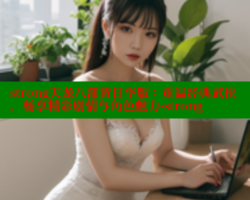 strong天龙八部黄日华版：重温经典武侠，畅享精彩剧情与角色魅力-strong
