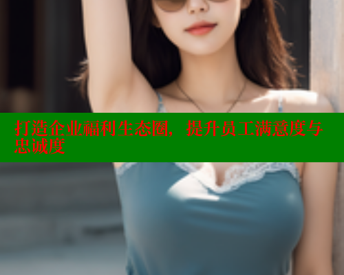 打造企业福利生态圈，提升员工满意度与忠诚度