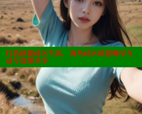 打造便捷社区生活，海角社区助您畅享互动与资源共享