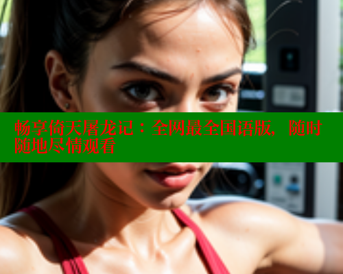 畅享倚天屠龙记：全网最全国语版，随时随地尽情观看