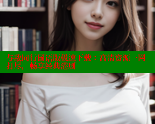 与敌同行国语版极速下载：高清资源一网打尽，畅享经典港剧