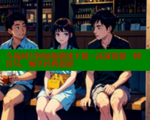 与敌同行国语版极速下载：高清资源一网打尽，畅享经典港剧