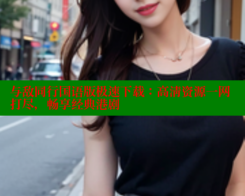 与敌同行国语版极速下载：高清资源一网打尽，畅享经典港剧