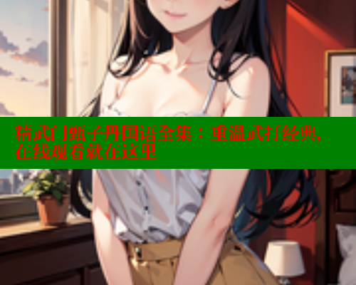 精武门甄子丹国语全集：重温武打经典，在线观看就在这里