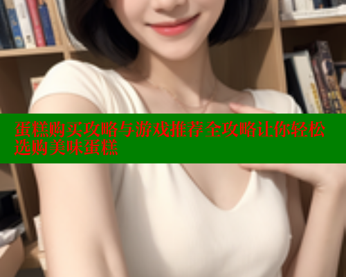 蛋糕购买攻略与游戏推荐全攻略让你轻松选购美味蛋糕
