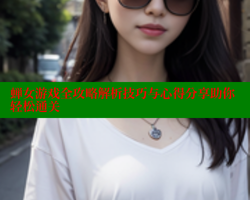 蝉女游戏全攻略解析技巧与心得分享助你轻松通关