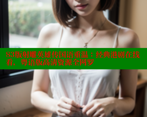 83版射雕英雄传国语重温：经典港剧在线看，粤语版高清资源全网罗