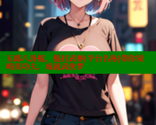 五郎八卦棍，棍扫武林[平台名称]带你领略真功夫，成就武侠梦