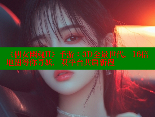 《倩女幽魂II》手游：3D全景世代，16倍地图等你寻妖，双平台共启新程