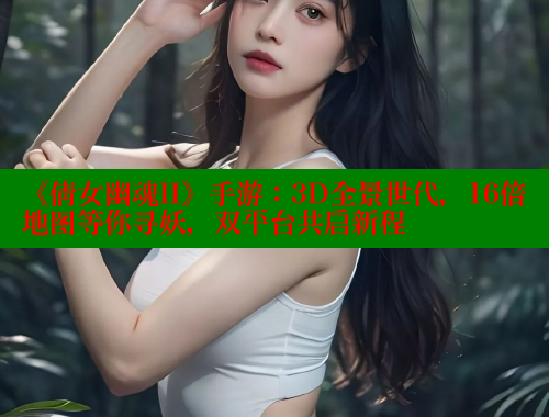 《倩女幽魂II》手游：3D全景世代，16倍地图等你寻妖，双平台共启新程