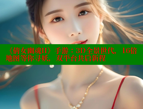 《倩女幽魂II》手游：3D全景世代，16倍地图等你寻妖，双平台共启新程