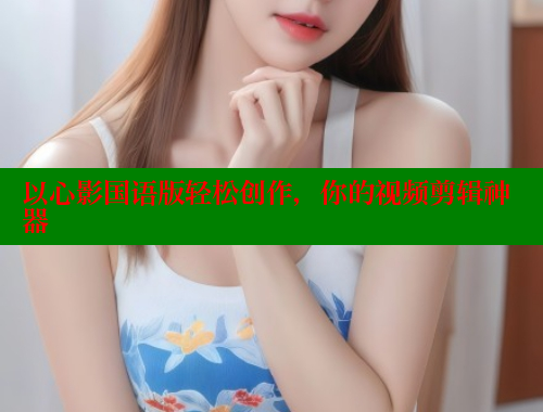 以心影国语版轻松创作，你的视频剪辑神器