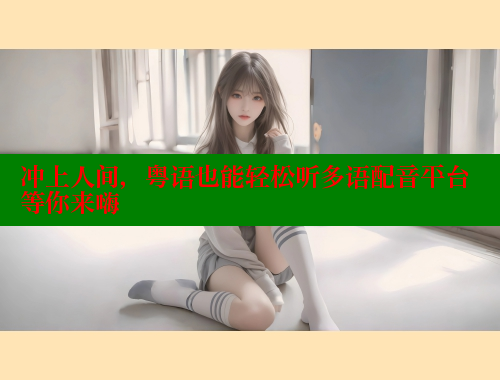 冲上人间，粤语也能轻松听多语配音平台等你来嗨
