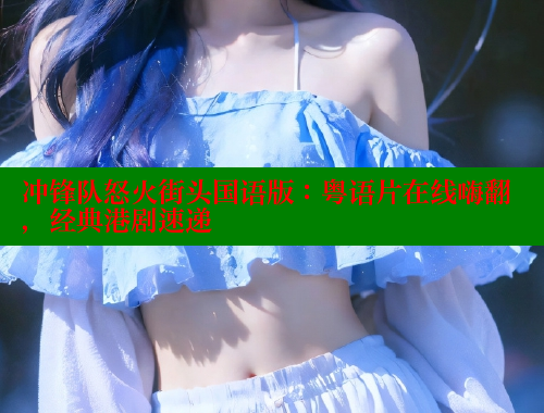冲锋队怒火街头国语版：粤语片在线嗨翻，经典港剧速递