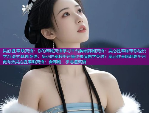 吴必胜奉顺英语：你的韩剧英语学习平台解锁韩剧英语：吴必胜奉顺带你轻松学沉浸式韩剧英语：吴必胜奉顺平台等你来追剧学英语？吴必胜奉顺韩剧平台更有效吴必胜奉顺英语：看韩剧，学地道英语