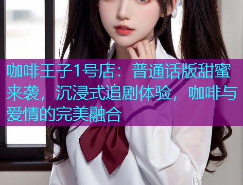 咖啡王子1号店：普通话版甜蜜来袭，沉浸式追剧体验，咖啡与爱情的完美融合