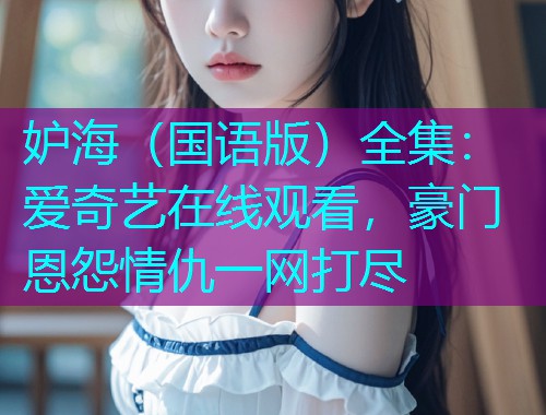 妒海（国语版）全集：爱奇艺在线观看，豪门恩怨情仇一网打尽