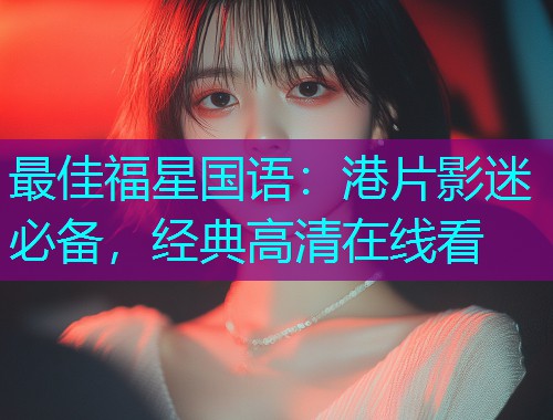 最佳福星国语：港片影迷必备，经典高清在线看
