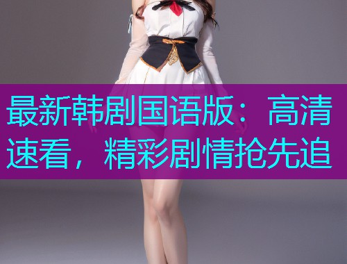 最新韩剧国语版：高清速看，精彩剧情抢先追