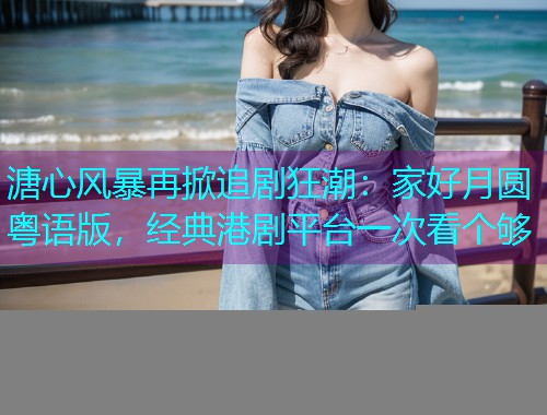 溏心风暴再掀追剧狂潮：家好月圆粤语版，经典港剧平台一次看个够